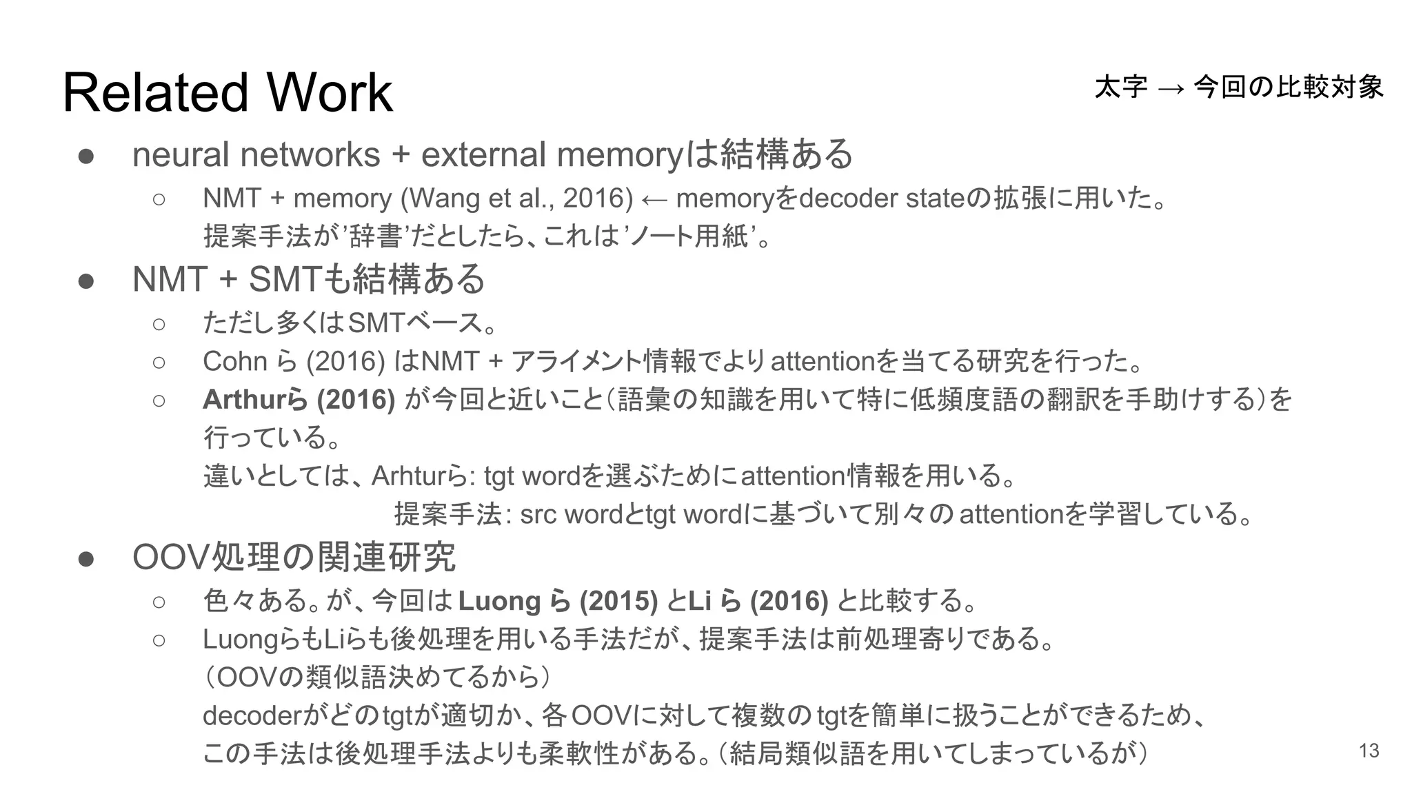 Related Work
● neural networks + external memoryは結構ある
○ NMT + memory (Wang et al., 2016) ← memoryをdecoder stateの拡張に用いた。
提案手法が’辞書’だとしたら、これは’ノート用紙’。
● NMT + SMTも結構ある
○ ただし多くはSMTベース。
○ Cohn ら (2016) はNMT + アライメント情報でより attentionを当てる研究を行った。
○ Arthurら (2016) が今回と近いこと（語彙の知識を用いて特に低頻度語の翻訳を手助けする）を
行っている。
違いとしては、Arhturら: tgt wordを選ぶためにattention情報を用いる。
提案手法: src wordとtgt wordに基づいて別々のattentionを学習している。
● OOV処理の関連研究
○ 色々ある。が、今回は Luong ら (2015) とLi ら (2016) と比較する。
○ LuongらもLiらも後処理を用いる手法だが、提案手法は前処理寄りである。
（OOVの類似語決めてるから）
decoderがどのtgtが適切か、各OOVに対して複数のtgtを簡単に扱うことができるため、
この手法は後処理手法よりも柔軟性がある。（結局類似語を用いてしまっているが） 13
太字 → 今回の比較対象
 