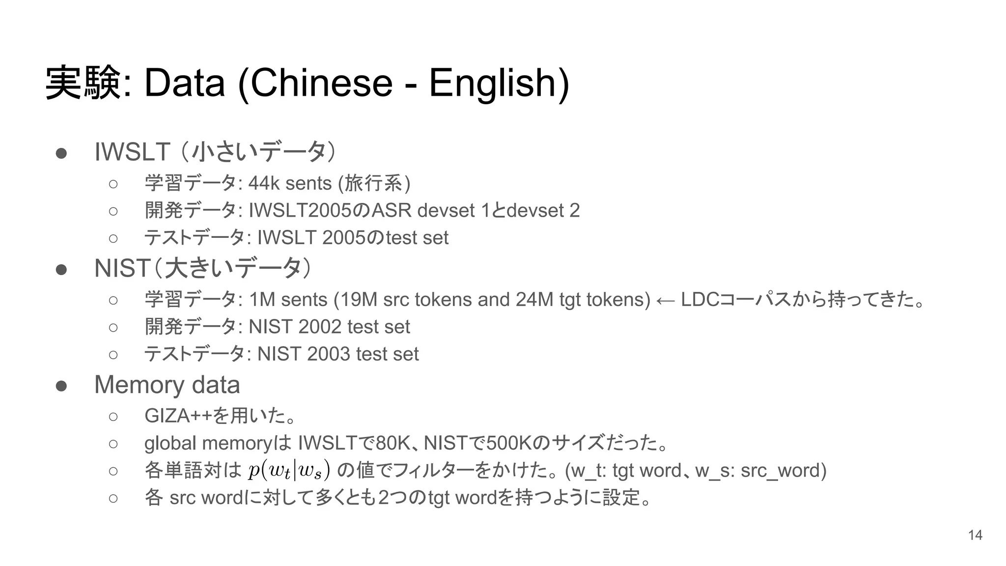 実験: Data (Chinese - English)
● IWSLT （小さいデータ）
○ 学習データ: 44k sents (旅行系)
○ 開発データ: IWSLT2005のASR devset 1とdevset 2
○ テストデータ: IWSLT 2005のtest set
● NIST（大きいデータ）
○ 学習データ: 1M sents (19M src tokens and 24M tgt tokens) ← LDCコーパスから持ってきた。
○ 開発データ: NIST 2002 test set
○ テストデータ: NIST 2003 test set
● Memory data
○ GIZA++を用いた。
○ global memoryは IWSLTで80K、NISTで500Kのサイズだった。
○ 各単語対は の値でフィルターをかけた。 (w_t: tgt word、w_s: src_word)
○ 各 src wordに対して多くとも2つのtgt wordを持つように設定。
14
 