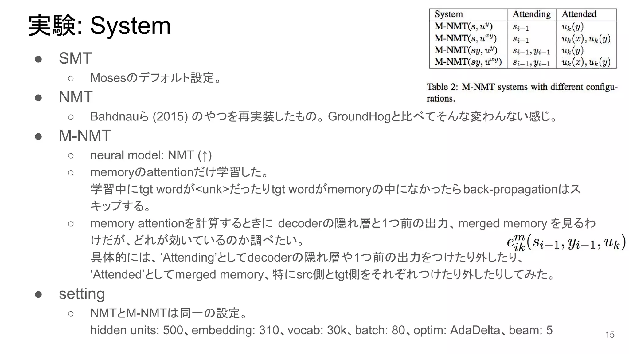 実験: System
● SMT
○ Mosesのデフォルト設定。
● NMT
○ Bahdnauら (2015) のやつを再実装したもの。 GroundHogと比べてそんな変わんない感じ。
● M-NMT
○ neural model: NMT (↑)
○ memoryのattentionだけ学習した。
学習中にtgt wordが<unk>だったりtgt wordがmemoryの中になかったらback-propagationはス
キップする。
○ memory attentionを計算するときに decoderの隠れ層と1つ前の出力、merged memory を見るわ
けだが、どれが効いているのか調べたい。
具体的には、’Attending’としてdecoderの隠れ層や1つ前の出力をつけたり外したり、
‘Attended’としてmerged memory、特にsrc側とtgt側をそれぞれつけたり外したりしてみた。
● setting
○ NMTとM-NMTは同一の設定。
hidden units: 500、embedding: 310、vocab: 30k、batch: 80、optim: AdaDelta、beam: 5 15
 