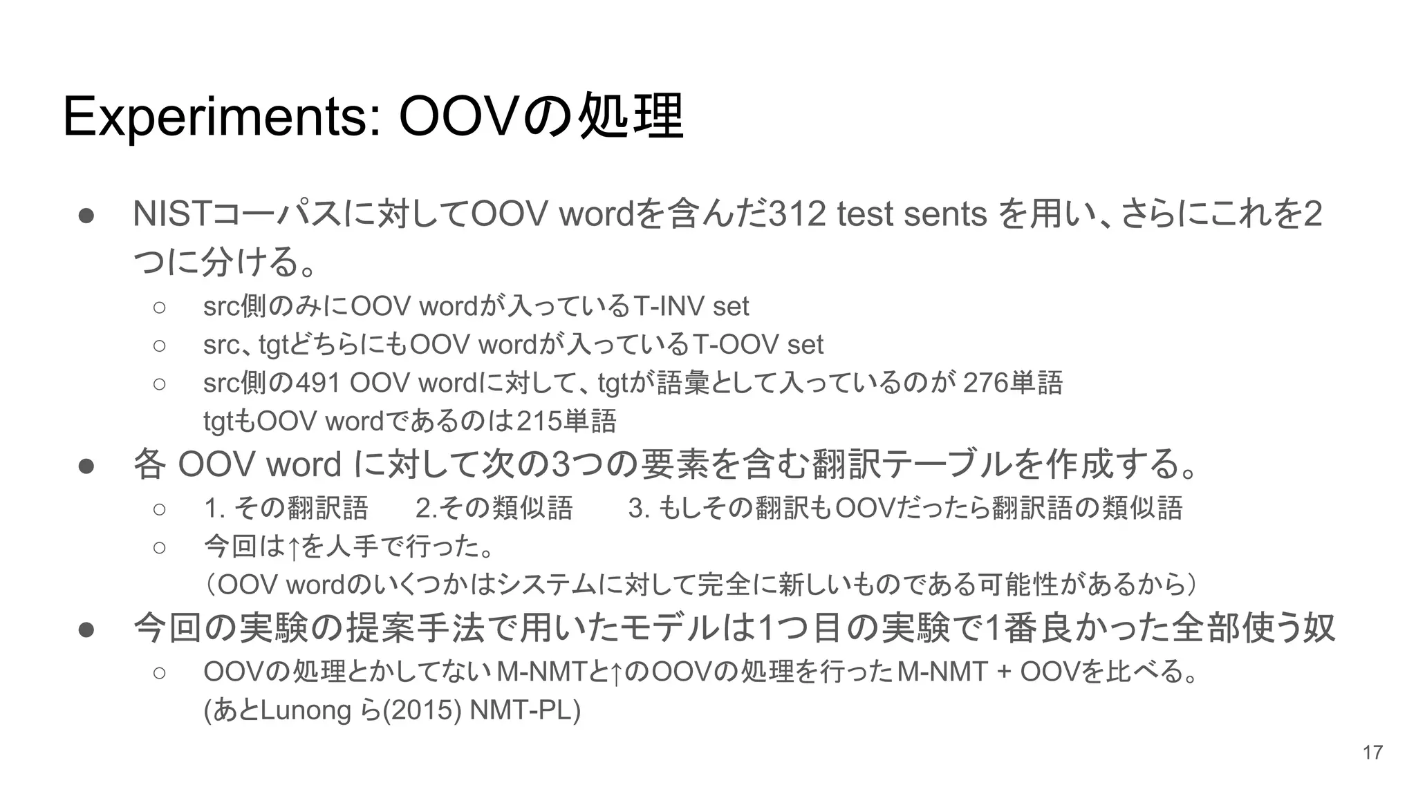 Experiments: OOVの処理
● NISTコーパスに対してOOV wordを含んだ312 test sents を用い、さらにこれを2
つに分ける。
○ src側のみにOOV wordが入っているT-INV set
○ src、tgtどちらにもOOV wordが入っているT-OOV set
○ src側の491 OOV wordに対して、tgtが語彙として入っているのが 276単語
tgtもOOV wordであるのは215単語
● 各 OOV word に対して次の3つの要素を含む翻訳テーブルを作成する。
○ 1. その翻訳語 2.その類似語 3. もしその翻訳もOOVだったら翻訳語の類似語
○ 今回は↑を人手で行った。
（OOV wordのいくつかはシステムに対して完全に新しいものである可能性があるから）
● 今回の実験の提案手法で用いたモデルは1つ目の実験で1番良かった全部使う奴
○ OOVの処理とかしてない M-NMTと↑のOOVの処理を行ったM-NMT + OOVを比べる。
(あとLunong ら(2015) NMT-PL)
17
 