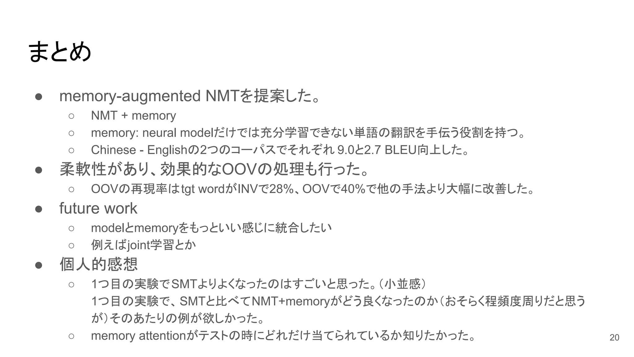 まとめ
● memory-augmented NMTを提案した。
○ NMT + memory
○ memory: neural modelだけでは充分学習できない単語の翻訳を手伝う役割を持つ。
○ Chinese - Englishの2つのコーパスでそれぞれ 9.0と2.7 BLEU向上した。
● 柔軟性があり、効果的なOOVの処理も行った。
○ OOVの再現率はtgt wordがINVで28%、OOVで40%で他の手法より大幅に改善した。
● future work
○ modelとmemoryをもっといい感じに統合したい
○ 例えばjoint学習とか
● 個人的感想
○ 1つ目の実験でSMTよりよくなったのはすごいと思った。（小並感）
1つ目の実験で、SMTと比べてNMT+memoryがどう良くなったのか（おそらく程頻度周りだと思う
が）そのあたりの例が欲しかった。
○ memory attentionがテストの時にどれだけ当てられているか知りたかった。 20
 
