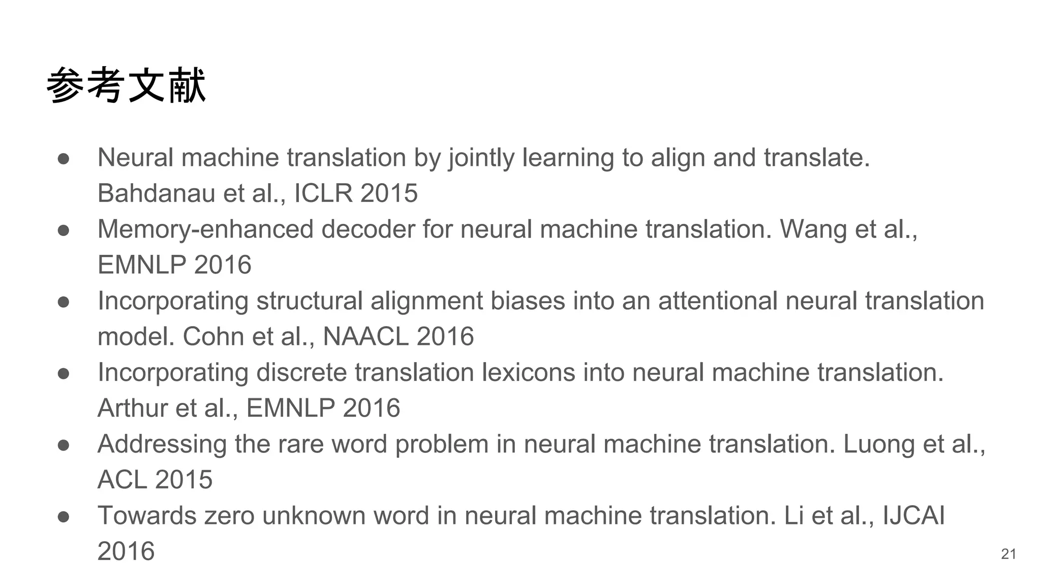 参考文献
● Neural machine translation by jointly learning to align and translate.
Bahdanau et al., ICLR 2015
● Memory-enhanced decoder for neural machine translation. Wang et al.,
EMNLP 2016
● Incorporating structural alignment biases into an attentional neural translation
model. Cohn et al., NAACL 2016
● Incorporating discrete translation lexicons into neural machine translation.
Arthur et al., EMNLP 2016
● Addressing the rare word problem in neural machine translation. Luong et al.,
ACL 2015
● Towards zero unknown word in neural machine translation. Li et al., IJCAI
2016 21
 