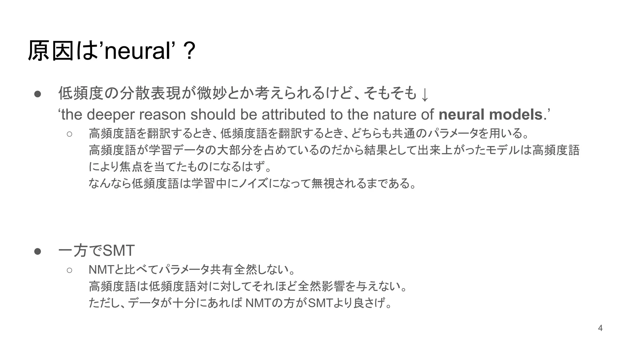 原因は’neural’ ?
● 低頻度の分散表現が微妙とか考えられるけど、そもそも ↓
‘the deeper reason should be attributed to the nature of neural models.’
○ 高頻度語を翻訳するとき、低頻度語を翻訳するとき、どちらも共通のパラメータを用いる。
高頻度語が学習データの大部分を占めているのだから結果として出来上がったモデルは高頻度語
により焦点を当てたものになるはず。
なんなら低頻度語は学習中にノイズになって無視されるまである。
● 一方でSMT
○ NMTと比べてパラメータ共有全然しない。
高頻度語は低頻度語対に対してそれほど全然影響を与えない。
ただし、データが十分にあれば NMTの方がSMTより良さげ。
4
 