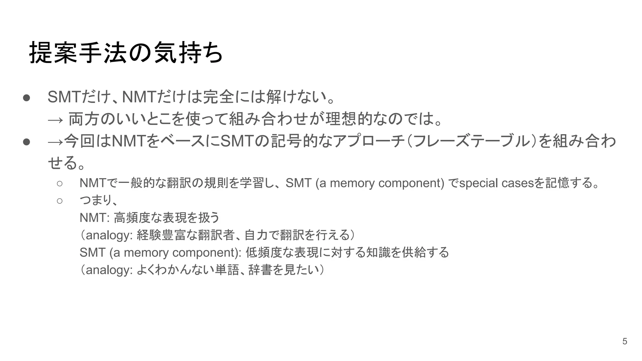 提案手法の気持ち
● SMTだけ、NMTだけは完全には解けない。
→ 両方のいいとこを使って組み合わせが理想的なのでは。
● →今回はNMTをベースにSMTの記号的なアプローチ（フレーズテーブル）を組み合わ
せる。
○ NMTで一般的な翻訳の規則を学習し、 SMT (a memory component) でspecial casesを記憶する。
○ つまり、
NMT: 高頻度な表現を扱う
（analogy: 経験豊富な翻訳者、自力で翻訳を行える）
SMT (a memory component): 低頻度な表現に対する知識を供給する
（analogy: よくわかんない単語、辞書を見たい）
5
 