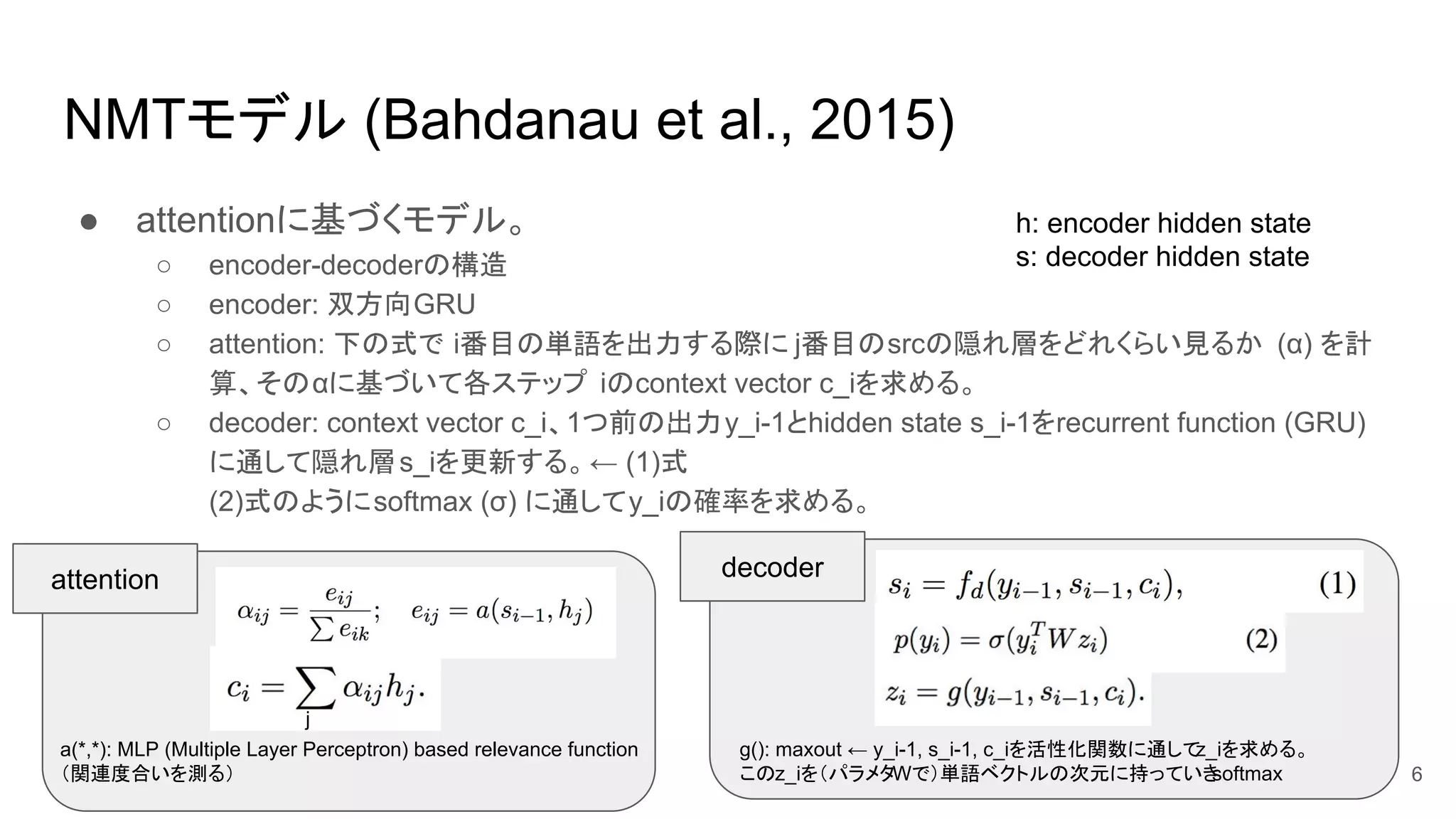 NMTモデル (Bahdanau et al., 2015)
● attentionに基づくモデル。
○ encoder-decoderの構造
○ encoder: 双方向GRU
○ attention: 下の式で i番目の単語を出力する際に j番目のsrcの隠れ層をどれくらい見るか (α) を計
算、そのαに基づいて各ステップ iのcontext vector c_iを求める。
○ decoder: context vector c_i、1つ前の出力y_i-1とhidden state s_i-1をrecurrent function (GRU)
に通して隠れ層s_iを更新する。← (1)式
(2)式のようにsoftmax (σ) に通してy_iの確率を求める。
j
a(*,*): MLP (Multiple Layer Perceptron) based relevance function
（関連度合いを測る）
attention decoder
6
g(): maxout ← y_i-1, s_i-1, c_iを活性化関数に通してz_iを求める。
このz_iを（パラメタWで）単語ベクトルの次元に持っていきsoftmax
h: encoder hidden state
s: decoder hidden state
 