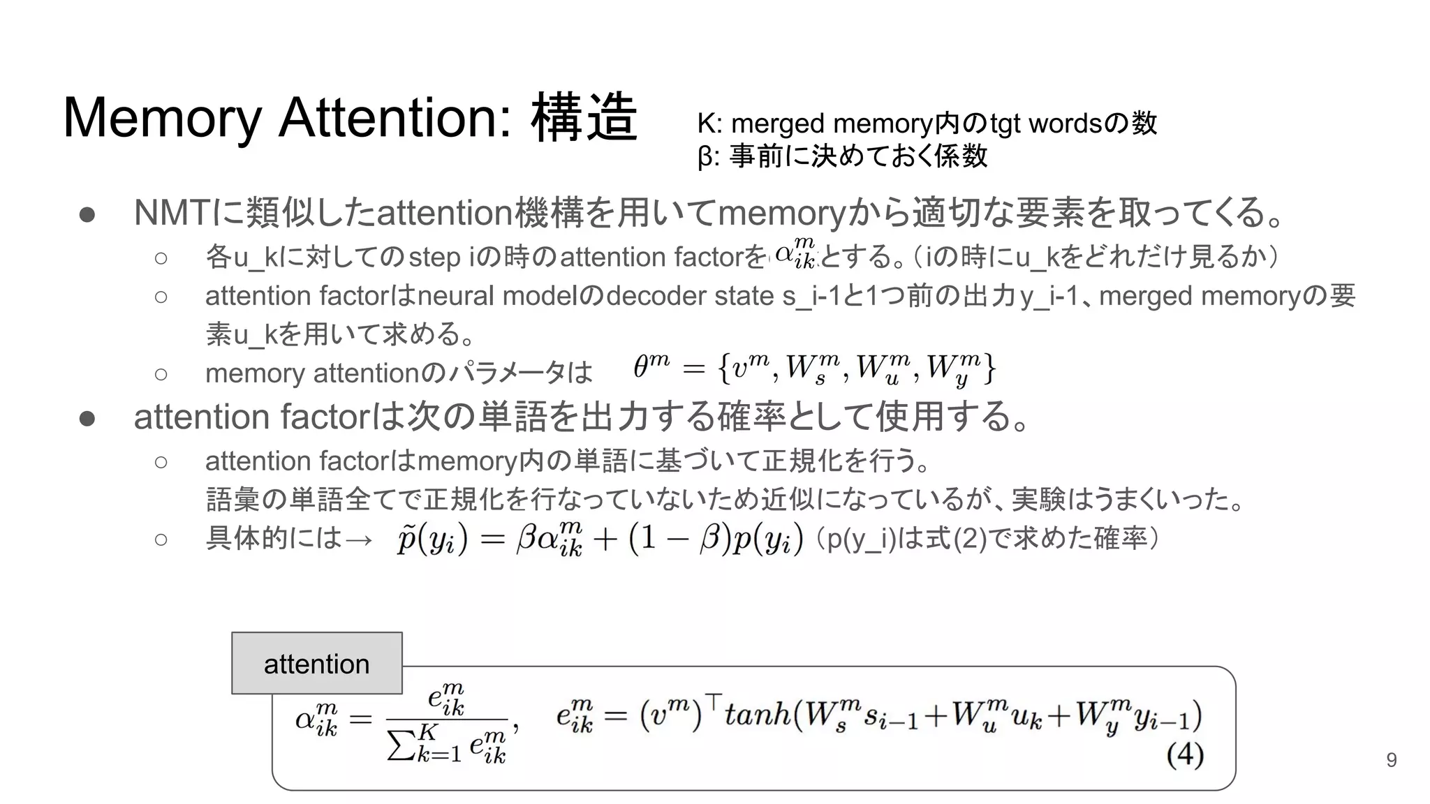 Memory Attention: 構造
● NMTに類似したattention機構を用いてmemoryから適切な要素を取ってくる。
○ 各u_kに対してのstep iの時のattention factorをα_ikとする。（iの時にu_kをどれだけ見るか）
○ attention factorはneural modelのdecoder state s_i-1と1つ前の出力y_i-1、merged memoryの要
素u_kを用いて求める。
○ memory attentionのパラメータは
● attention factorは次の単語を出力する確率として使用する。
○ attention factorはmemory内の単語に基づいて正規化を行う。
語彙の単語全てで正規化を行なっていないため近似になっているが、実験はうまくいった。
○ 具体的には→ （p(y_i)は式(2)で求めた確率）
9
K: merged memory内のtgt wordsの数
β: 事前に決めておく係数
attention
 
