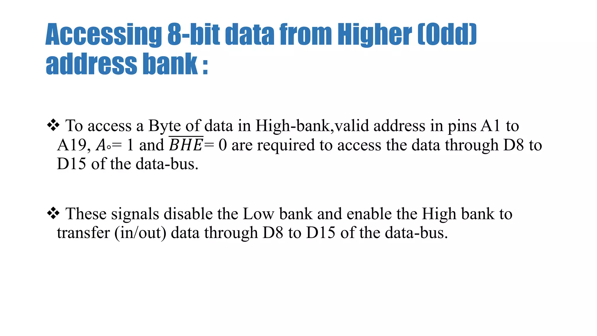 Accessing 8-bit data from Higher (Odd)
address bank :
 To access a Byte of data in High-bank,valid address in pins A1 to
A19, 𝐴°= 1 and 𝐵𝐻𝐸= 0 are required to access the data through D8 to
D15 of the data-bus.
 These signals disable the Low bank and enable the High bank to
transfer (in/out) data through D8 to D15 of the data-bus.
 