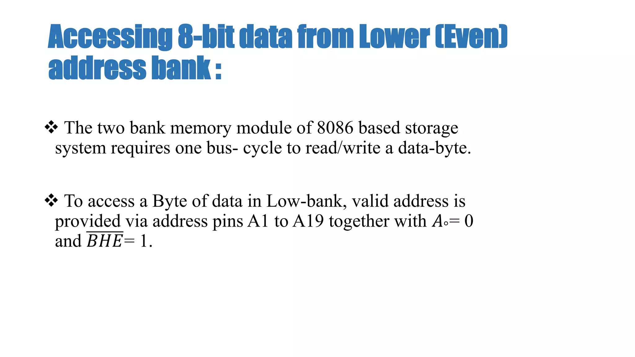 Accessing 8-bit data from Lower (Even)
address bank :
 The two bank memory module of 8086 based storage
system requires one bus- cycle to read/write a data-byte.
 To access a Byte of data in Low-bank, valid address is
provided via address pins A1 to A19 together with 𝐴°= 0
and 𝐵𝐻𝐸= 1.
 