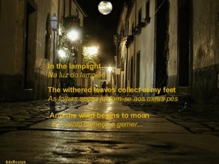 In the lamplight   Na luz do lampião The withered leaves collect at my feet   As folhas secas juntam-se aos meus pés And the wind begins to moan   E o vento começa a gemer... 