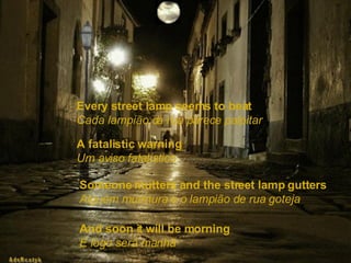 Every street lamp seems to beat   Cada lampião da rua parece palpitar A fatalistic warning   Um aviso fatalístico Someone mutters and the street lamp gutters   Alguém murmura e o lampião de rua goteja And soon it will be morning   E logo será manhã  