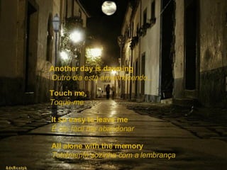 Another day is dawning   Outro dia está amanhecendo... Touch me,   Toque-me  It so easy to leave me   É tão fácil me abandonar All alone with the memory   Totalmente sozinha com a lembrança 