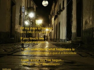 Of my days in the sun   Dos meus dias ao sol If you touch me,   Se você me tocar You’ll understand what happiness is   Você compreenderá o que é a felicidade Look, a new day has begun...   Olhe, um novo dia começou... 
