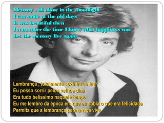 Memory , all alone in the moonlight
I can smile at the old days
It was beautiful then
I remember the time I knew what happiness was
Let the memory live again




Lembrança , totalmente sozinha ao luar
Eu posso sorrir pelos velhos dias
Era tudo belíssimo naquele tempo
Eu me lembro da época em que eu sabia o que era felicidade
Permita que a lembrança permaneça viva
 