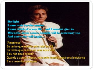 Daylight
I must wait for the sunrise
I must think of a new life , and I mustn't give in.
W hen the dawn comes, tonight will be a memory too
And a new day will begin…
(Amanhece)
Eu tenho que esperar pelo raiar do sol
Eu tenho que pensar em uma nova vida
E eu não devo desistir
Quando a aurora chegar, esta noite também será uma lembrança
E um novo dia começará
 