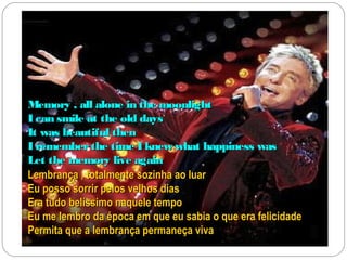 Memory , all alone in the moonlight
I can smile at the old days
It was beautiful then
I remember the time I knew what happiness was
Let the memory live again
Lembrança , totalmente sozinha ao luar
Eu posso sorrir pelos velhos dias
Era tudo belíssimo naquele tempo
Eu me lembro da época em que eu sabia o que era felicidade
Permita que a lembrança permaneça viva
 