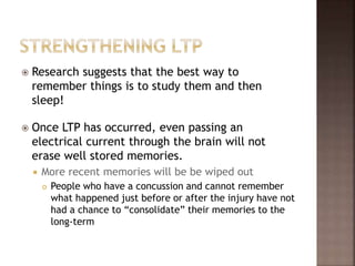  Research suggests that the best way to
remember things is to study them and then
sleep!
 Once LTP has occurred, even passing an
electrical current through the brain will not
erase well stored memories.
 More recent memories will be be wiped out
 People who have a concussion and cannot remember
what happened just before or after the injury have not
had a chance to “consolidate” their memories to the
long-term
 