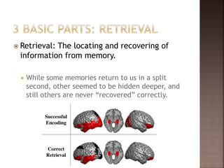  Retrieval: The locating and recovering of
information from memory.
 While some memories return to us in a split
second, other seemed to be hidden deeper, and
still others are never “recovered” correctly.
 