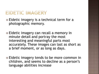  Eidetic imagery is a technical term for a
photographic memory.
 Eidetic imagery can recall a memory in
minute detail and portray the most
interesting and meaningful parts most
accurately. These images can last as short as
a brief moment, or as long as days.
 Eidetic imagery tends to be more common in
children, and seems to decline as a person’s
language abilities increase
 