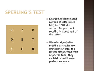  George Sperling flashed
a group of letters (see
left) for 1/20 of a
second. People could
recall only about half of
the letters
 When he signaled to
recall a particular row
immediately after the
letters disappeared with
a specific tone, they
could do so with near-
perfect accuracy.
K Z R
Q B T
S G N
 