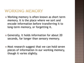  Working memory is often known as short term
memory. It is the place where we sort and
encode information before transferring it to
long-term memory, or forgetting it.
 Generally, it holds information for about 20
seconds, far longer than sensory memory.
 Most research suggest that we can hold seven
pieces of information in our working memory,
though it varies slightly.
 