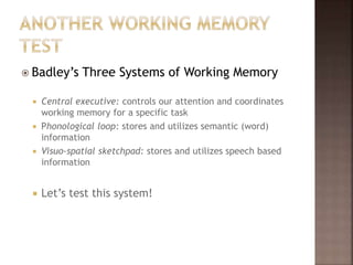  Badley’s Three Systems of Working Memory
 Central executive: controls our attention and coordinates
working memory for a specific task
 Phonological loop: stores and utilizes semantic (word)
information
 Visuo-spatial sketchpad: stores and utilizes speech based
information
 Let’s test this system!
 