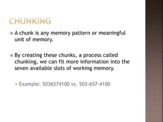  A chunk is any memory pattern or meaningful
unit of memory.
 By creating these chunks, a process called
chunking, we can fit more information into the
seven available slots of working memory.
 Example: 5036574100 vs. 503-657-4100
 