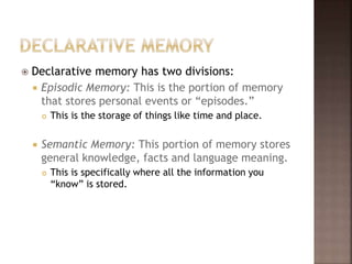  Declarative memory has two divisions:
 Episodic Memory: This is the portion of memory
that stores personal events or “episodes.”
 This is the storage of things like time and place.
 Semantic Memory: This portion of memory stores
general knowledge, facts and language meaning.
 This is specifically where all the information you
“know” is stored.
 