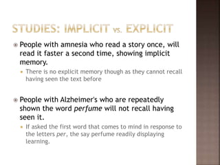  People with amnesia who read a story once, will
read it faster a second time, showing implicit
memory.
 There is no explicit memory though as they cannot recall
having seen the text before
 People with Alzheimer's who are repeatedly
shown the word perfume will not recall having
seen it.
 If asked the first word that comes to mind in response to
the letters per, the say perfume readily displaying
learning.
 