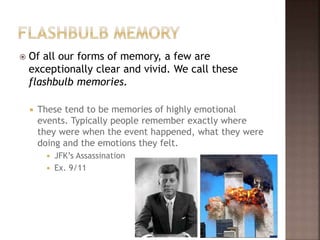  Of all our forms of memory, a few are
exceptionally clear and vivid. We call these
flashbulb memories.
 These tend to be memories of highly emotional
events. Typically people remember exactly where
they were when the event happened, what they were
doing and the emotions they felt.
 JFK’s Assassination
 Ex. 9/11
 