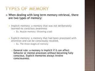  When dealing with long term memory retrieval, there
are two types of memory:
 Implicit memory: a memory that was not deliberately
learned-no conscious awareness
 Ex. Muscle memory—throwing a ball
 Explicit memory: a memory that had been processed with
attention and can be consciously recalled.
 Ex. The three stages of memory
 General rule: a memory is implicit if it can affect
behavior or mental processes without becoming fully
conscious. Explicit memories always involve
consciousness.
 