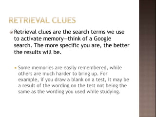  Retrieval clues are the search terms we use
to activate memory—think of a Google
search. The more specific you are, the better
the results will be.
 Some memories are easily remembered, while
others are much harder to bring up. For
example, if you draw a blank on a test, it may be
a result of the wording on the test not being the
same as the wording you used while studying.
 
