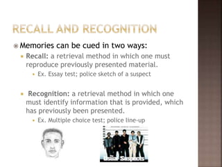  Memories can be cued in two ways:
 Recall: a retrieval method in which one must
reproduce previously presented material.
 Ex. Essay test; police sketch of a suspect
 Recognition: a retrieval method in which one
must identify information that is provided, which
has previously been presented.
 Ex. Multiple choice test; police line-up
 