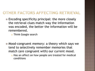  Encoding specificity principal: the more closely
the retrieval clues match way the information
was encoded, the better the information will be
remembered.
 Think Google search
 Mood-congruent memory: a theory which says we
tend to selectively remember memories that
match (are congruent with) our current mood.
 Has an affect on how people are treated for medical
conditions
 
