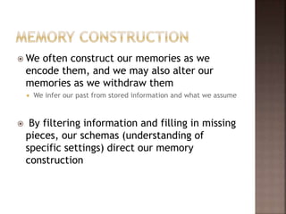  We often construct our memories as we
encode them, and we may also alter our
memories as we withdraw them
 We infer our past from stored information and what we assume
 By filtering information and filling in missing
pieces, our schemas (understanding of
specific settings) direct our memory
construction
 