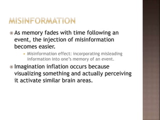  As memory fades with time following an
event, the injection of misinformation
becomes easier.
 Misinformation effect: incorporating misleading
information into one’s memory of an event.
 Imagination inflation occurs because
visualizing something and actually perceiving
it activate similar brain areas.
 