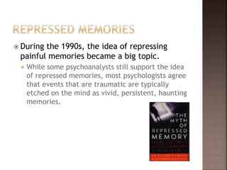  During the 1990s, the idea of repressing
painful memories became a big topic.
 While some psychoanalysts still support the idea
of repressed memories, most psychologists agree
that events that are traumatic are typically
etched on the mind as vivid, persistent, haunting
memories.
 