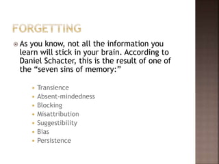  As you know, not all the information you
learn will stick in your brain. According to
Daniel Schacter, this is the result of one of
the “seven sins of memory:”
 Transience
 Absent-mindedness
 Blocking
 Misattribution
 Suggestibility
 Bias
 Persistence
 