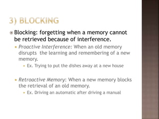 Blocking: forgetting when a memory cannot
be retrieved because of interference.
 Proactive Interference: When an old memory
disrupts the learning and remembering of a new
memory.
 Ex. Trying to put the dishes away at a new house
 Retroactive Memory: When a new memory blocks
the retrieval of an old memory.
 Ex. Driving an automatic after driving a manual
 