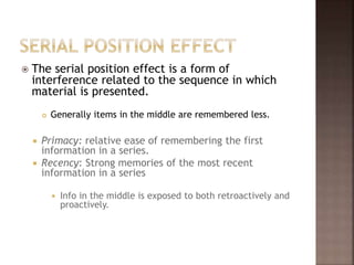  The serial position effect is a form of
interference related to the sequence in which
material is presented.
 Generally items in the middle are remembered less.
 Primacy: relative ease of remembering the first
information in a series.
 Recency: Strong memories of the most recent
information in a series
 Info in the middle is exposed to both retroactively and
proactively.
 