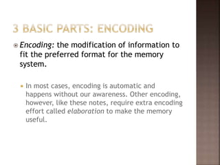  Encoding: the modification of information to
fit the preferred format for the memory
system.
 In most cases, encoding is automatic and
happens without our awareness. Other encoding,
however, like these notes, require extra encoding
effort called elaboration to make the memory
useful.
 
