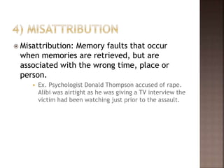  Misattribution: Memory faults that occur
when memories are retrieved, but are
associated with the wrong time, place or
person.
 Ex. Psychologist Donald Thompson accused of rape.
Alibi was airtight as he was giving a TV interview the
victim had been watching just prior to the assault.
 