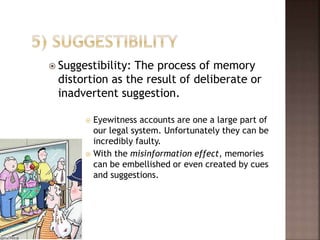  Suggestibility: The process of memory
distortion as the result of deliberate or
inadvertent suggestion.
 Eyewitness accounts are one a large part of
our legal system. Unfortunately they can be
incredibly faulty.
 With the misinformation effect, memories
can be embellished or even created by cues
and suggestions.
 