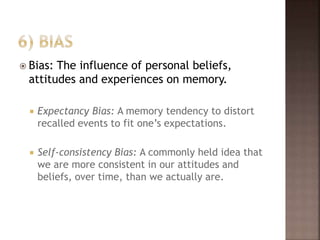  Bias: The influence of personal beliefs,
attitudes and experiences on memory.
 Expectancy Bias: A memory tendency to distort
recalled events to fit one’s expectations.
 Self-consistency Bias: A commonly held idea that
we are more consistent in our attitudes and
beliefs, over time, than we actually are.
 