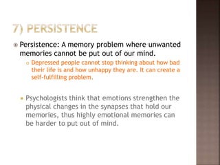  Persistence: A memory problem where unwanted
memories cannot be put out of our mind.
 Depressed people cannot stop thinking about how bad
their life is and how unhappy they are. It can create a
self-fulfilling problem.
 Psychologists think that emotions strengthen the
physical changes in the synapses that hold our
memories, thus highly emotional memories can
be harder to put out of mind.
 