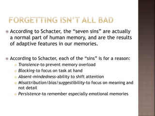  According to Schacter, the “seven sins” are actually
a normal part of human memory, and are the results
of adaptive features in our memories.
 According to Schacter, each of the “sins” is for a reason:
 Transience-to prevent memory overload
 Blocking-to focus on task at hand
 Absent-mindedness-ability to shift attention
 Misattribution/bias/suggestibility-to focus on meaning and
not detail
 Persistence-to remember especially emotional memories
 