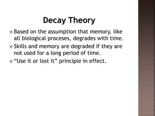 Decay Theory
 Based on the assumption that memory, like
all biological proceses, degrades with time.
 Skills and memory are degraded if they are
not used for a long period of time.
 “Use it or lost it” principle in effect.
 