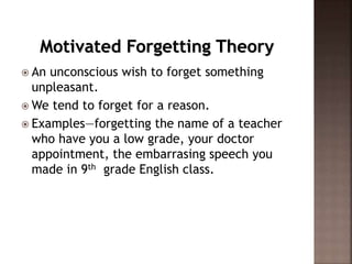 Motivated Forgetting Theory
 An unconscious wish to forget something
unpleasant.
 We tend to forget for a reason.
 Examples—forgetting the name of a teacher
who have you a low grade, your doctor
appointment, the embarrasing speech you
made in 9th grade English class.
 