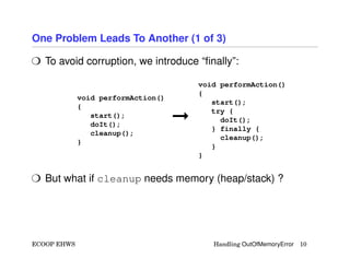 One Problem Leads To Another (1 of 3)
H To avoid corruption, we introduce “ﬁnally”:
void performAction()
{
start();
doIt();
cleanup();
}
©
void performAction()
{
start();
try {
doIt();
} finally {
cleanup();
}
}
H But what if cleanup needs memory (heap/stack) ?
ECOOP EHWS Handling OutOfMemoryError 10
 