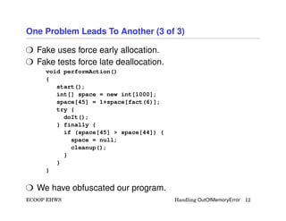 One Problem Leads To Another (3 of 3)
H Fake uses force early allocation.
H Fake tests force late deallocation.
void performAction()
{
start();
int[] space = new int[1000];
space[45] = 1+space[fact(6)];
try {
doIt();
} finally {
if (space[45] > space[44]) {
space = null;
cleanup();
}
}
}
H We have obfuscated our program.
ECOOP EHWS Handling OutOfMemoryError 12
 