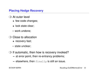 Placing Hedge Recovery
H At outer level
+ few code changes;
+ lock state clear;
- work undone;
H Close to allocation
+ recovery fast;
- state unclear;
H If automatic, then how is recovery invoked?
– at error point, then re-entrancy problems;
– elsewhere, then finally is still an issue.
ECOOP EHWS Handling OutOfMemoryError 13
 